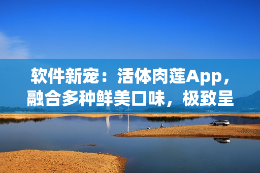 软件新宠：活体肉莲App，融合多种鲜美口味，极致呈现真实口感
