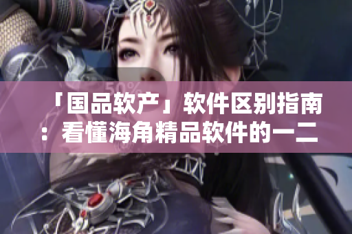 「国品软产」软件区别指南：看懂海角精品软件的一二三区别！
