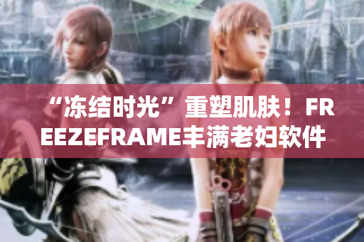 “冻结时光”重塑肌肤！FREEZEFRAME丰满老妇软件让你轻松变靓！