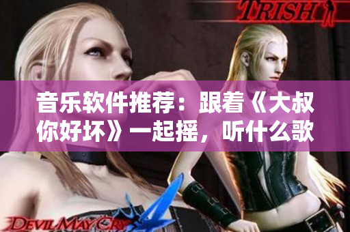 音乐软件推荐：跟着《大叔你好坏》一起摇，听什么歌最适合？