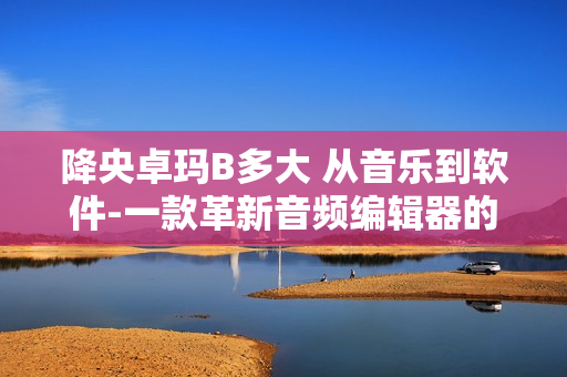 降央卓玛B多大 从音乐到软件-一款革新音频编辑器的评测分享