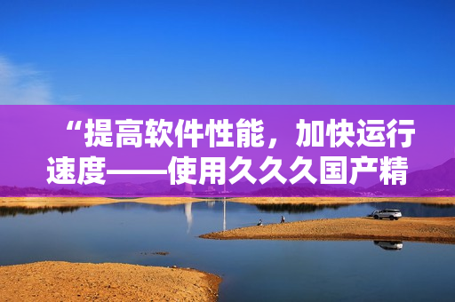 “提高软件性能，加快运行速度——使用久久久国产精华液的秘诀”