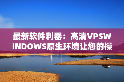 最新软件利器：高清VPSWINDOWS原生环境让您的操作轻松畅快