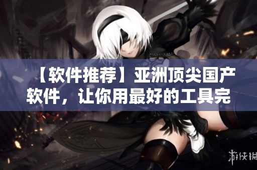 【软件推荐】亚洲顶尖国产软件，让你用最好的工具完成任务！