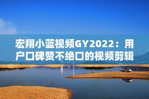 宏翔小蓝视频GY2022：用户口碑赞不绝口的视频剪辑软件