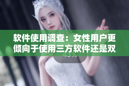 软件使用调查：女性用户更倾向于使用三方软件还是双方软件？