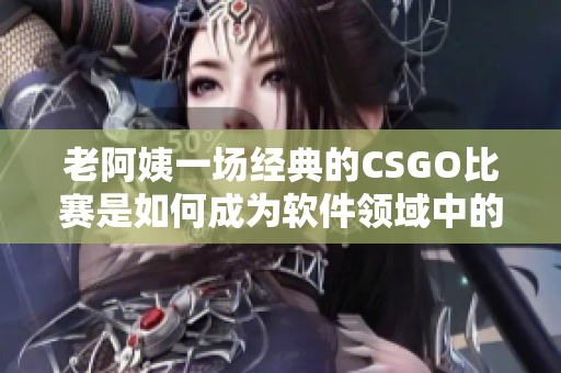 老阿姨一场经典的CSGO比赛是如何成为软件领域中的启示？