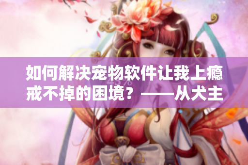 如何解决宠物软件让我上瘾戒不掉的困境？——从犬主视角分析方案