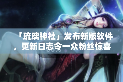 「琉璃神社」发布新版软件，更新日志令一众粉丝惊喜连连！