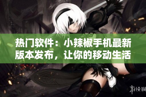 热门软件：小辣椒手机最新版本发布，让你的移动生活更畅通无阻！