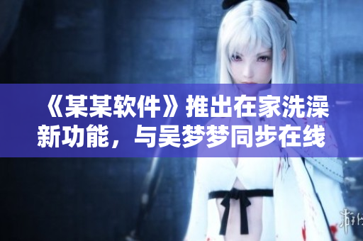 《某某软件》推出在家洗澡新功能，与吴梦梦同步在线！