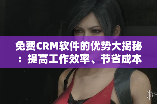 免费CRM软件的优势大揭秘：提高工作效率、节省成本、云端管理多重优点