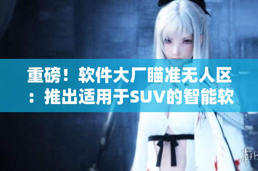 重磅！软件大厂瞄准无人区：推出适用于SUV的智能软件系统！