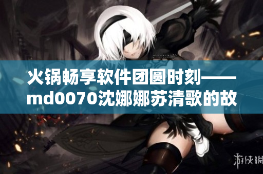 火锅畅享软件团圆时刻——md0070沈娜娜苏清歌的故事