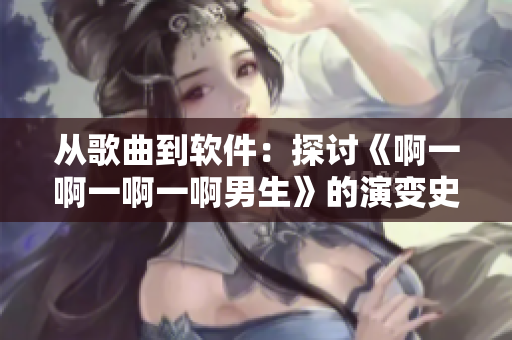 从歌曲到软件：探讨《啊一啊一啊一啊男生》的演变史