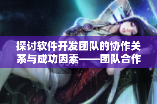 探讨软件开发团队的协作关系与成功因素——团队合作的重要性与技巧