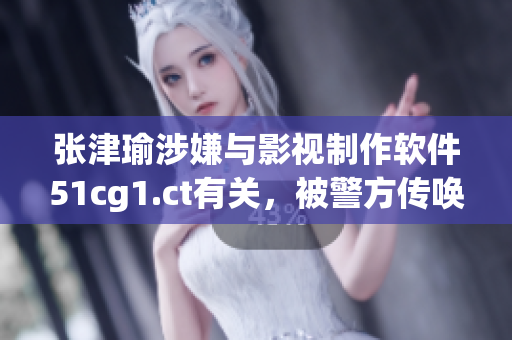 张津瑜涉嫌与影视制作软件51cg1.ct有关，被警方传唤调查
