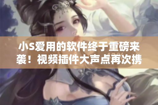 小S爱用的软件终于重磅来袭！视频插件大声点再次携手推出，用户期待已久