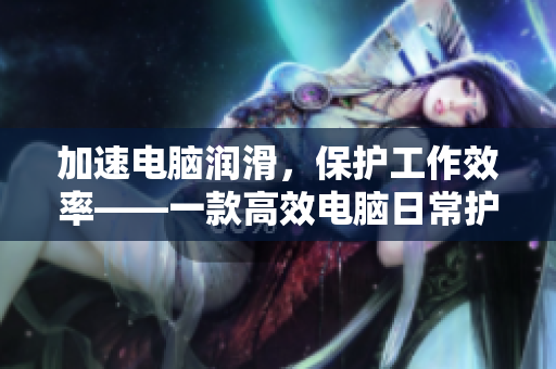 加速电脑润滑，保护工作效率——一款高效电脑日常护理神器