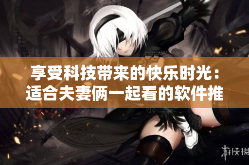 享受科技带来的快乐时光：适合夫妻俩一起看的软件推荐