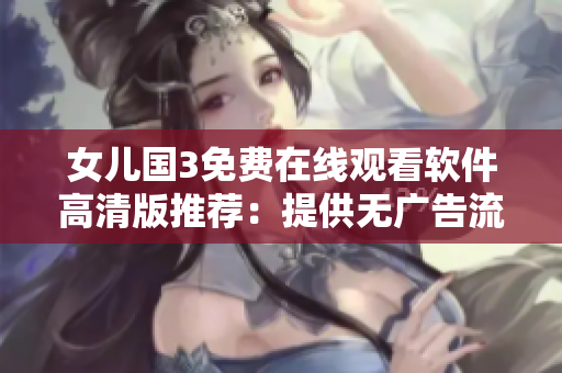 女儿国3免费在线观看软件高清版推荐：提供无广告流畅观影体验！