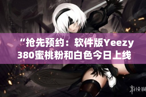 “抢先预约：软件版Yeezy 380蜜桃粉和白色今日上线！”