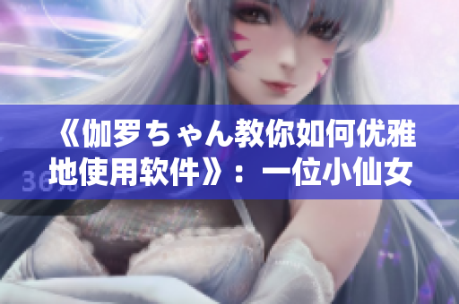 《伽罗ちゃん教你如何优雅地使用软件》：一位小仙女的软件腿法教学视频