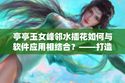亭亭玉女峰邻水插花如何与软件应用相结合？——打造一款插花艺术创作助手！