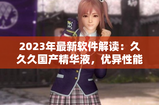 2023年最新软件解读：久久久国产精华液，优异性能与卓越体验的完美结合