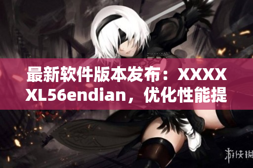 最新软件版本发布：XXXXXL56endian，优化性能提升体验