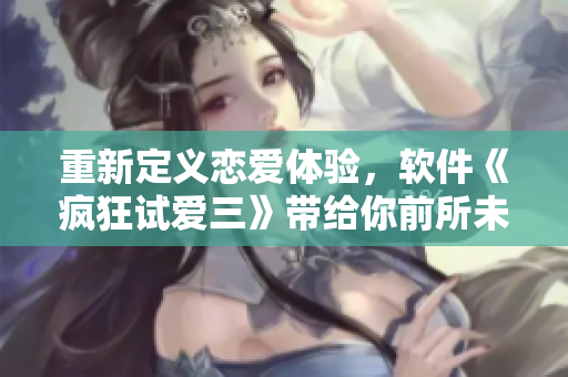 重新定义恋爱体验，软件《疯狂试爱三》带给你前所未有的感受