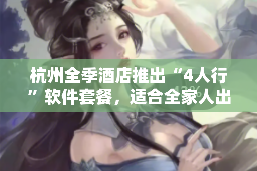 杭州全季酒店推出“4人行”软件套餐，适合全家人出游！