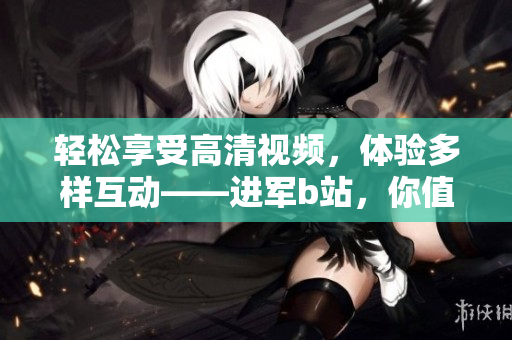 轻松享受高清视频，体验多样互动——进军b站，你值得拥有的软件选择
