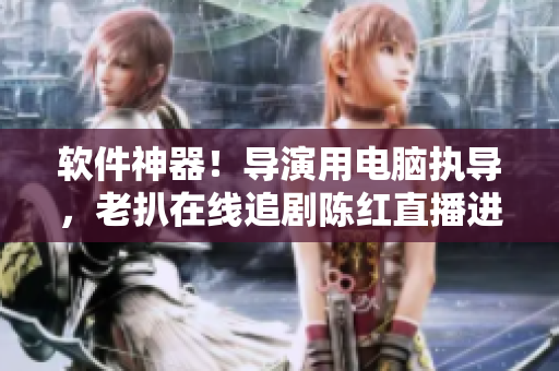 软件神器！导演用电脑执导，老扒在线追剧陈红直播进卧室
