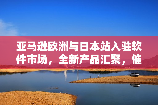 亚马逊欧洲与日本站入驻软件市场，全新产品汇聚，催生数亿用户需求