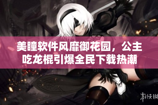 美瞳软件风靡御花园，公主吃龙棍引爆全民下载热潮