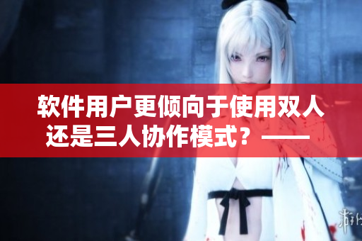软件用户更倾向于使用双人还是三人协作模式？—— 调查报告揭示答案