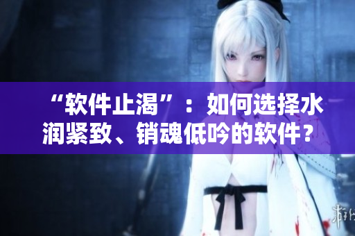 “软件止渴”：如何选择水润紧致、销魂低吟的软件？