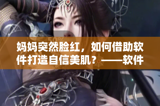 妈妈突然脸红，如何借助软件打造自信美肌？——软件化妆，让你美貌无忧！