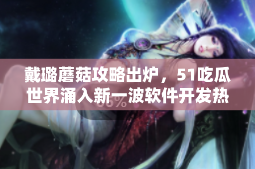 戴璐蘑菇攻略出炉，51吃瓜世界涌入新一波软件开发热潮！