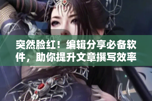 突然脸红！编辑分享必备软件，助你提升文章撰写效率