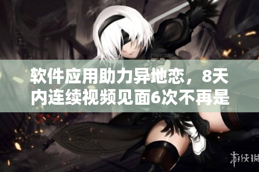 软件应用助力异地恋，8天内连续视频见面6次不再是问题！