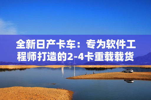 全新日产卡车：专为软件工程师打造的2-4卡重载载货车系列