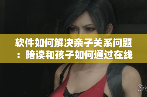 软件如何解决亲子关系问题：陪读和孩子如何通过在线心理咨询得到帮助