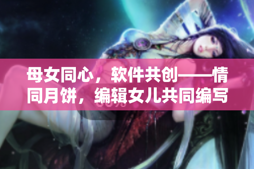 母女同心，软件共创——情同月饼，编辑女儿共同编写软件