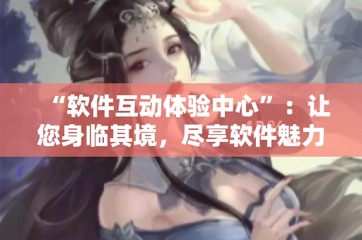 “软件互动体验中心”：让您身临其境，尽享软件魅力