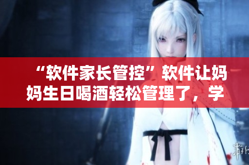 “软件家长管控”软件让妈妈生日喝酒轻松管理了，学生党们赶快买一份！