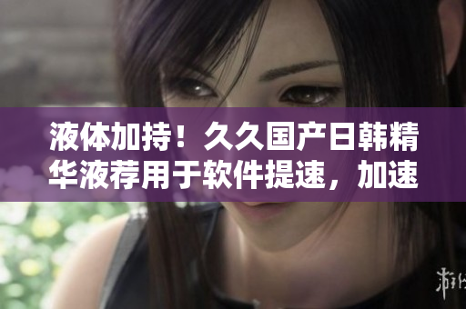 液体加持！久久国产日韩精华液荐用于软件提速，加速运行效率