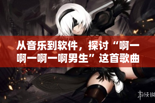从音乐到软件，探讨“啊一啊一啊一啊男生”这首歌曲的多元化魅力