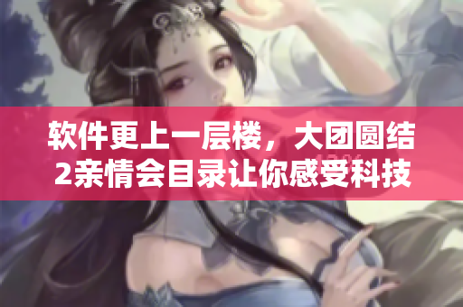 软件更上一层楼，大团圆结2亲情会目录让你感受科技与情感的碰撞！
